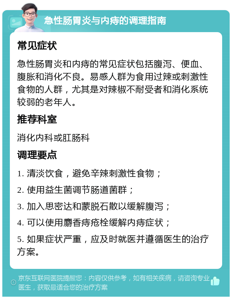 急性肠胃炎与内痔的调理指南 常见症状 急性肠胃炎和内痔的常见症状包括腹泻、便血、腹胀和消化不良。易感人群为食用过辣或刺激性食物的人群，尤其是对辣椒不耐受者和消化系统较弱的老年人。 推荐科室 消化内科或肛肠科 调理要点 1. 清淡饮食，避免辛辣刺激性食物； 2. 使用益生菌调节肠道菌群； 3. 加入思密达和蒙脱石散以缓解腹泻； 4. 可以使用麝香痔疮栓缓解内痔症状； 5. 如果症状严重，应及时就医并遵循医生的治疗方案。