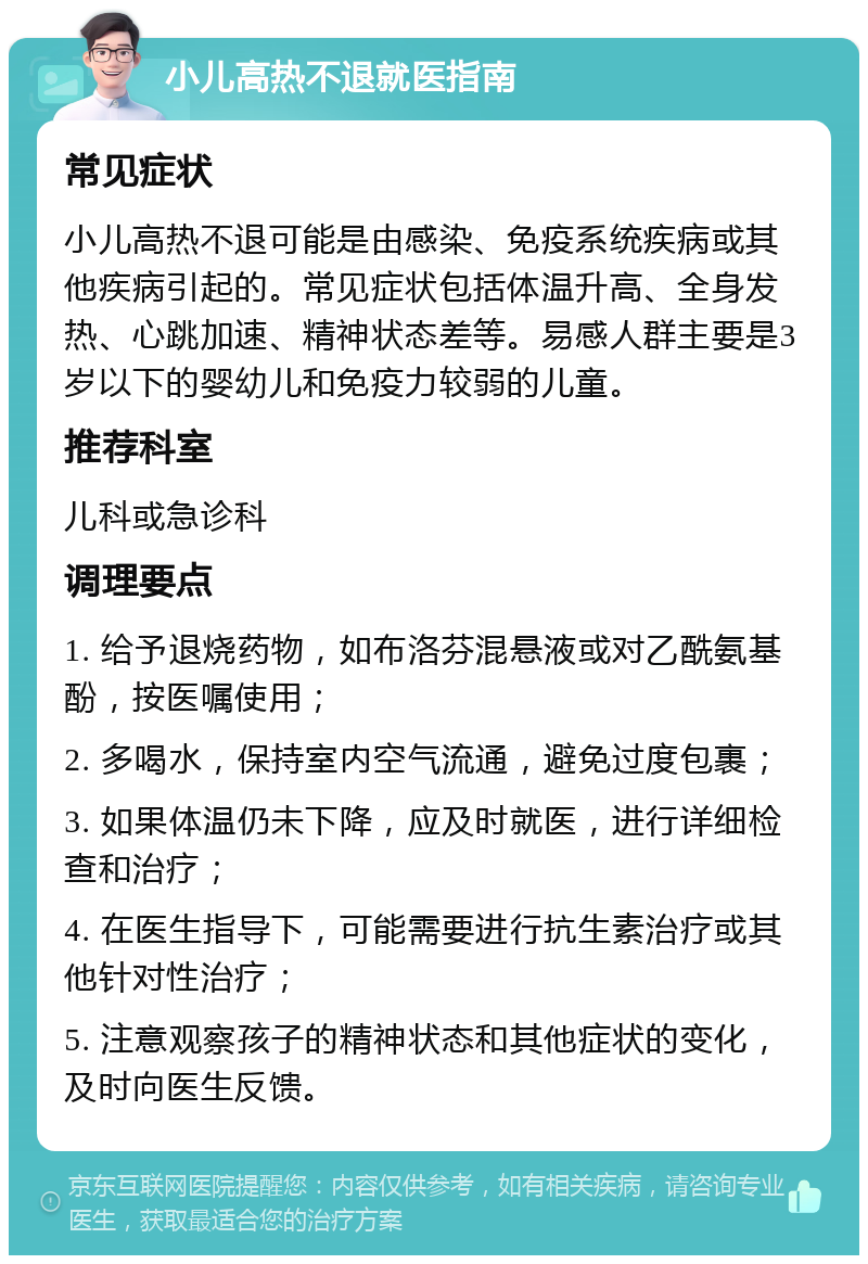 小儿高热不退就医指南 常见症状 小儿高热不退可能是由感染、免疫系统疾病或其他疾病引起的。常见症状包括体温升高、全身发热、心跳加速、精神状态差等。易感人群主要是3岁以下的婴幼儿和免疫力较弱的儿童。 推荐科室 儿科或急诊科 调理要点 1. 给予退烧药物，如布洛芬混悬液或对乙酰氨基酚，按医嘱使用； 2. 多喝水，保持室内空气流通，避免过度包裹； 3. 如果体温仍未下降，应及时就医，进行详细检查和治疗； 4. 在医生指导下，可能需要进行抗生素治疗或其他针对性治疗； 5. 注意观察孩子的精神状态和其他症状的变化，及时向医生反馈。