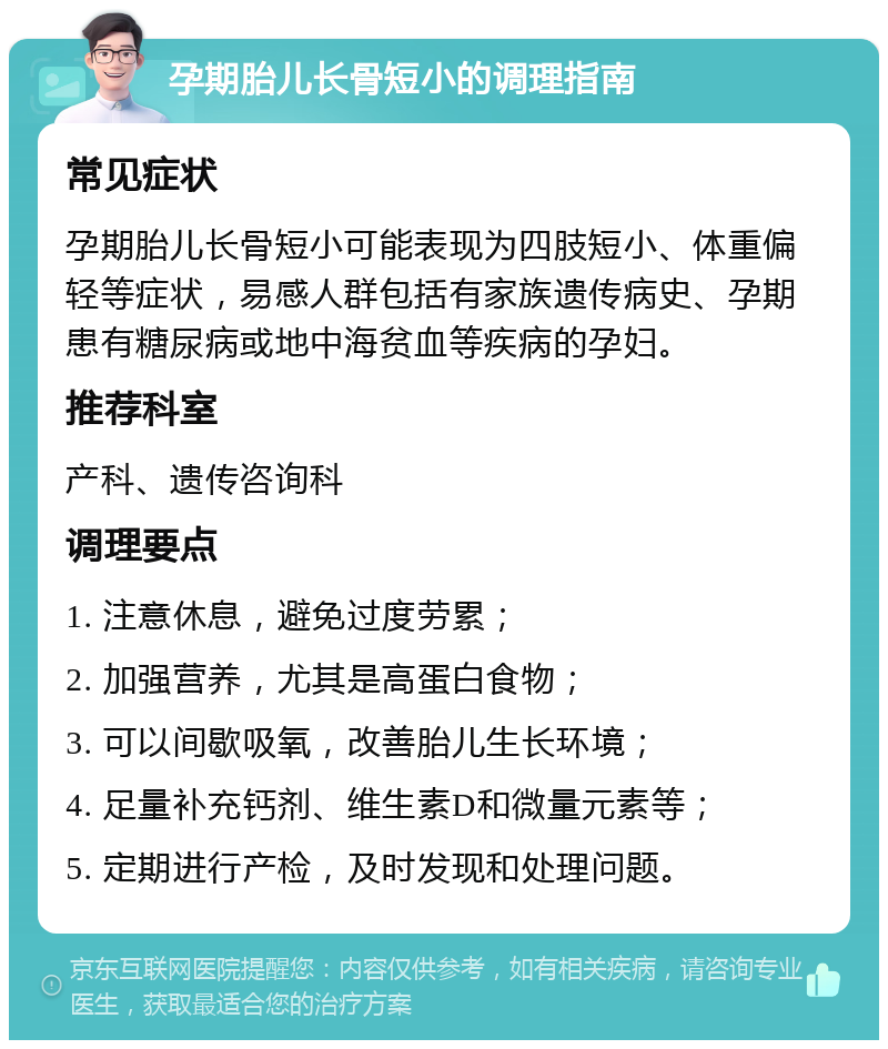 孕期胎儿长骨短小的调理指南 常见症状 孕期胎儿长骨短小可能表现为四肢短小、体重偏轻等症状，易感人群包括有家族遗传病史、孕期患有糖尿病或地中海贫血等疾病的孕妇。 推荐科室 产科、遗传咨询科 调理要点 1. 注意休息，避免过度劳累； 2. 加强营养，尤其是高蛋白食物； 3. 可以间歇吸氧，改善胎儿生长环境； 4. 足量补充钙剂、维生素D和微量元素等； 5. 定期进行产检，及时发现和处理问题。