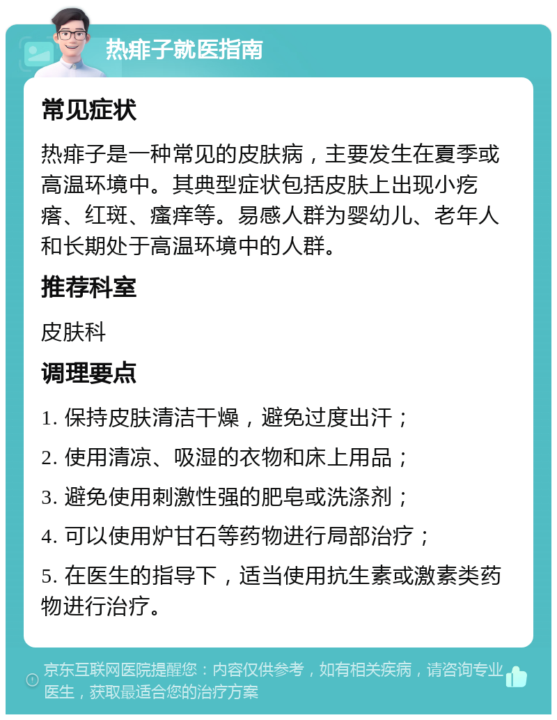 热痱子就医指南 常见症状 热痱子是一种常见的皮肤病，主要发生在夏季或高温环境中。其典型症状包括皮肤上出现小疙瘩、红斑、瘙痒等。易感人群为婴幼儿、老年人和长期处于高温环境中的人群。 推荐科室 皮肤科 调理要点 1. 保持皮肤清洁干燥，避免过度出汗； 2. 使用清凉、吸湿的衣物和床上用品； 3. 避免使用刺激性强的肥皂或洗涤剂； 4. 可以使用炉甘石等药物进行局部治疗； 5. 在医生的指导下，适当使用抗生素或激素类药物进行治疗。