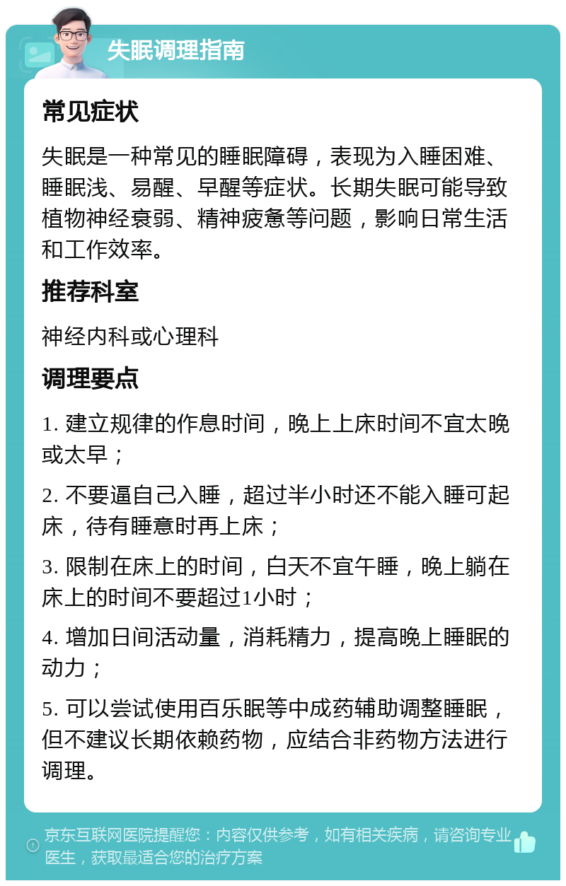 失眠调理指南 常见症状 失眠是一种常见的睡眠障碍，表现为入睡困难、睡眠浅、易醒、早醒等症状。长期失眠可能导致植物神经衰弱、精神疲惫等问题，影响日常生活和工作效率。 推荐科室 神经内科或心理科 调理要点 1. 建立规律的作息时间，晚上上床时间不宜太晚或太早； 2. 不要逼自己入睡，超过半小时还不能入睡可起床，待有睡意时再上床； 3. 限制在床上的时间，白天不宜午睡，晚上躺在床上的时间不要超过1小时； 4. 增加日间活动量，消耗精力，提高晚上睡眠的动力； 5. 可以尝试使用百乐眠等中成药辅助调整睡眠，但不建议长期依赖药物，应结合非药物方法进行调理。