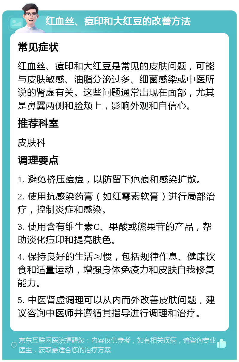 红血丝、痘印和大红豆的改善方法 常见症状 红血丝、痘印和大红豆是常见的皮肤问题，可能与皮肤敏感、油脂分泌过多、细菌感染或中医所说的肾虚有关。这些问题通常出现在面部，尤其是鼻翼两侧和脸颊上，影响外观和自信心。 推荐科室 皮肤科 调理要点 1. 避免挤压痘痘，以防留下疤痕和感染扩散。 2. 使用抗感染药膏（如红霉素软膏）进行局部治疗，控制炎症和感染。 3. 使用含有维生素C、果酸或熊果苷的产品，帮助淡化痘印和提亮肤色。 4. 保持良好的生活习惯，包括规律作息、健康饮食和适量运动，增强身体免疫力和皮肤自我修复能力。 5. 中医肾虚调理可以从内而外改善皮肤问题，建议咨询中医师并遵循其指导进行调理和治疗。