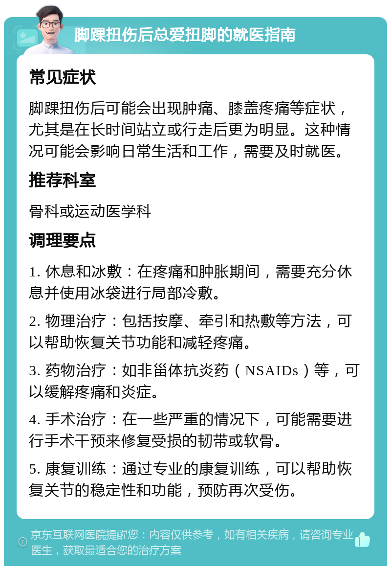 脚踝扭伤后总爱扭脚的就医指南 常见症状 脚踝扭伤后可能会出现肿痛、膝盖疼痛等症状，尤其是在长时间站立或行走后更为明显。这种情况可能会影响日常生活和工作，需要及时就医。 推荐科室 骨科或运动医学科 调理要点 1. 休息和冰敷：在疼痛和肿胀期间，需要充分休息并使用冰袋进行局部冷敷。 2. 物理治疗：包括按摩、牵引和热敷等方法，可以帮助恢复关节功能和减轻疼痛。 3. 药物治疗：如非甾体抗炎药（NSAIDs）等，可以缓解疼痛和炎症。 4. 手术治疗：在一些严重的情况下，可能需要进行手术干预来修复受损的韧带或软骨。 5. 康复训练：通过专业的康复训练，可以帮助恢复关节的稳定性和功能，预防再次受伤。