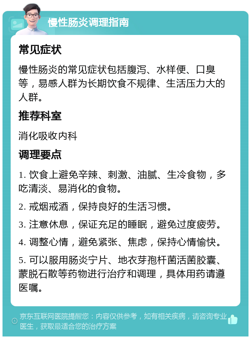 慢性肠炎调理指南 常见症状 慢性肠炎的常见症状包括腹泻、水样便、口臭等，易感人群为长期饮食不规律、生活压力大的人群。 推荐科室 消化吸收内科 调理要点 1. 饮食上避免辛辣、刺激、油腻、生冷食物，多吃清淡、易消化的食物。 2. 戒烟戒酒，保持良好的生活习惯。 3. 注意休息，保证充足的睡眠，避免过度疲劳。 4. 调整心情，避免紧张、焦虑，保持心情愉快。 5. 可以服用肠炎宁片、地衣芽孢杆菌活菌胶囊、蒙脱石散等药物进行治疗和调理，具体用药请遵医嘱。