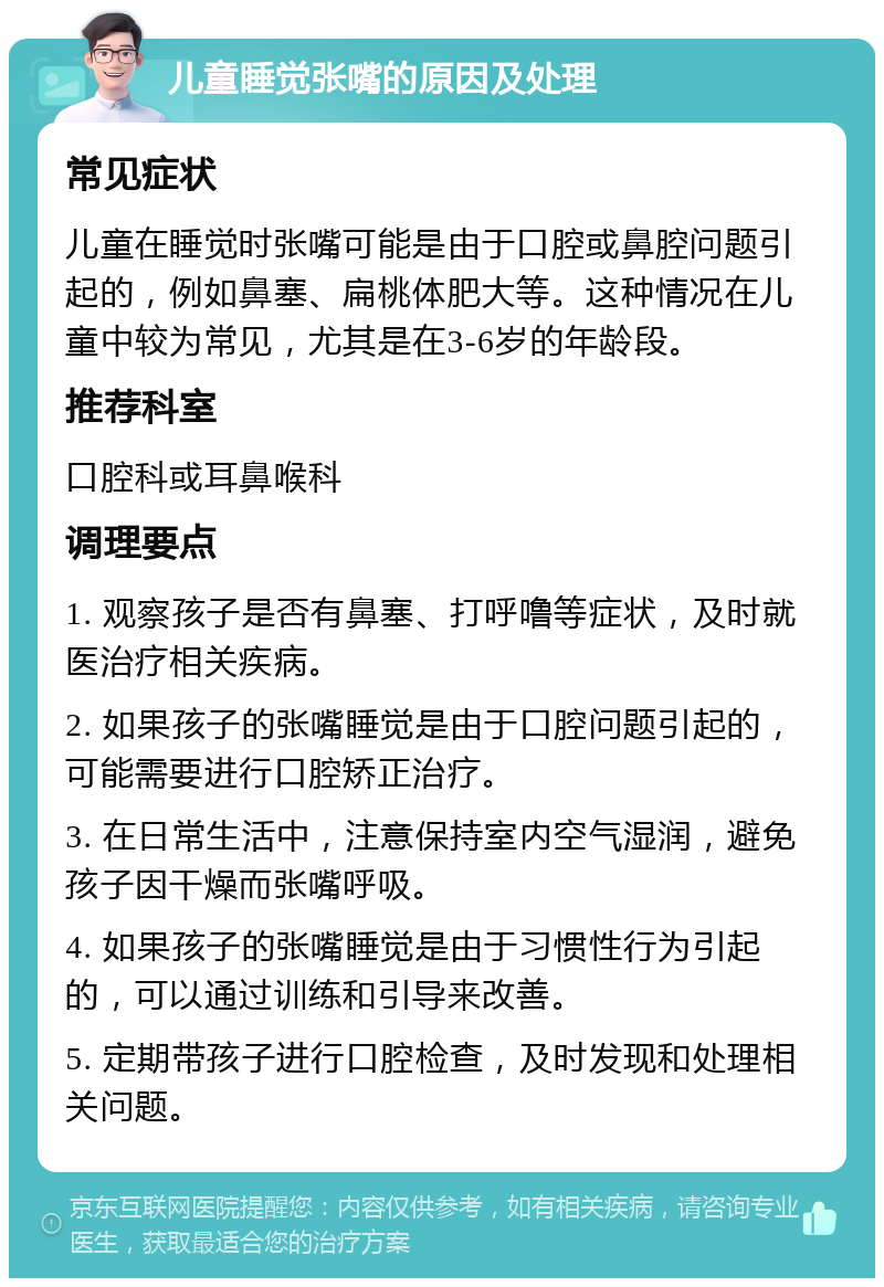 儿童睡觉张嘴的原因及处理 常见症状 儿童在睡觉时张嘴可能是由于口腔或鼻腔问题引起的，例如鼻塞、扁桃体肥大等。这种情况在儿童中较为常见，尤其是在3-6岁的年龄段。 推荐科室 口腔科或耳鼻喉科 调理要点 1. 观察孩子是否有鼻塞、打呼噜等症状，及时就医治疗相关疾病。 2. 如果孩子的张嘴睡觉是由于口腔问题引起的，可能需要进行口腔矫正治疗。 3. 在日常生活中，注意保持室内空气湿润，避免孩子因干燥而张嘴呼吸。 4. 如果孩子的张嘴睡觉是由于习惯性行为引起的，可以通过训练和引导来改善。 5. 定期带孩子进行口腔检查，及时发现和处理相关问题。