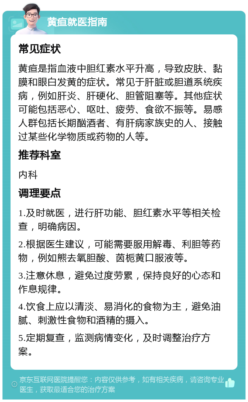 黄疸就医指南 常见症状 黄疸是指血液中胆红素水平升高，导致皮肤、黏膜和眼白发黄的症状。常见于肝脏或胆道系统疾病，例如肝炎、肝硬化、胆管阻塞等。其他症状可能包括恶心、呕吐、疲劳、食欲不振等。易感人群包括长期酗酒者、有肝病家族史的人、接触过某些化学物质或药物的人等。 推荐科室 内科 调理要点 1.及时就医，进行肝功能、胆红素水平等相关检查，明确病因。 2.根据医生建议，可能需要服用解毒、利胆等药物，例如熊去氧胆酸、茵栀黄口服液等。 3.注意休息，避免过度劳累，保持良好的心态和作息规律。 4.饮食上应以清淡、易消化的食物为主，避免油腻、刺激性食物和酒精的摄入。 5.定期复查，监测病情变化，及时调整治疗方案。