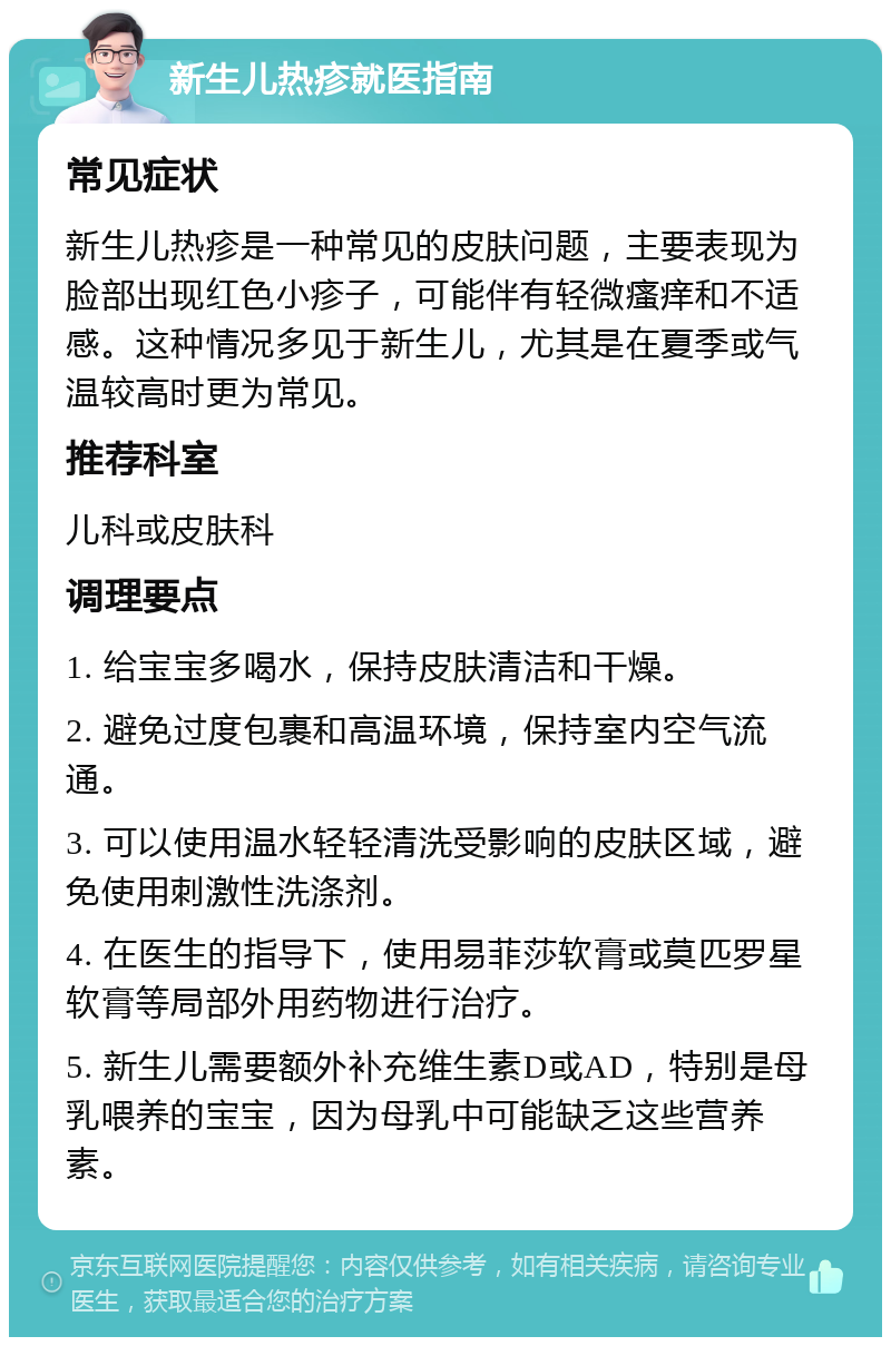 新生儿热疹就医指南 常见症状 新生儿热疹是一种常见的皮肤问题，主要表现为脸部出现红色小疹子，可能伴有轻微瘙痒和不适感。这种情况多见于新生儿，尤其是在夏季或气温较高时更为常见。 推荐科室 儿科或皮肤科 调理要点 1. 给宝宝多喝水，保持皮肤清洁和干燥。 2. 避免过度包裹和高温环境，保持室内空气流通。 3. 可以使用温水轻轻清洗受影响的皮肤区域，避免使用刺激性洗涤剂。 4. 在医生的指导下，使用易菲莎软膏或莫匹罗星软膏等局部外用药物进行治疗。 5. 新生儿需要额外补充维生素D或AD，特别是母乳喂养的宝宝，因为母乳中可能缺乏这些营养素。