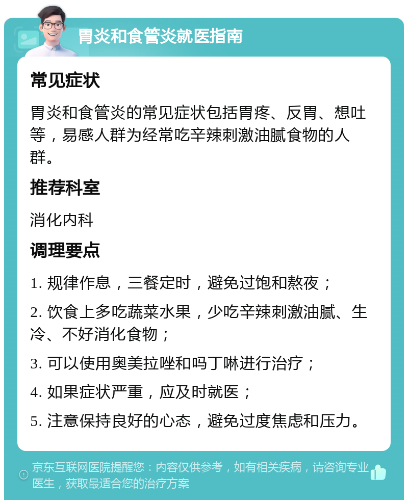 胃炎和食管炎就医指南 常见症状 胃炎和食管炎的常见症状包括胃疼、反胃、想吐等，易感人群为经常吃辛辣刺激油腻食物的人群。 推荐科室 消化内科 调理要点 1. 规律作息，三餐定时，避免过饱和熬夜； 2. 饮食上多吃蔬菜水果，少吃辛辣刺激油腻、生冷、不好消化食物； 3. 可以使用奥美拉唑和吗丁啉进行治疗； 4. 如果症状严重，应及时就医； 5. 注意保持良好的心态，避免过度焦虑和压力。