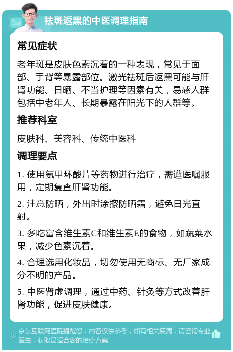 祛斑返黑的中医调理指南 常见症状 老年斑是皮肤色素沉着的一种表现，常见于面部、手背等暴露部位。激光祛斑后返黑可能与肝肾功能、日晒、不当护理等因素有关，易感人群包括中老年人、长期暴露在阳光下的人群等。 推荐科室 皮肤科、美容科、传统中医科 调理要点 1. 使用氨甲环酸片等药物进行治疗，需遵医嘱服用，定期复查肝肾功能。 2. 注意防晒，外出时涂擦防晒霜，避免日光直射。 3. 多吃富含维生素C和维生素E的食物，如蔬菜水果，减少色素沉着。 4. 合理选用化妆品，切勿使用无商标、无厂家成分不明的产品。 5. 中医肾虚调理，通过中药、针灸等方式改善肝肾功能，促进皮肤健康。