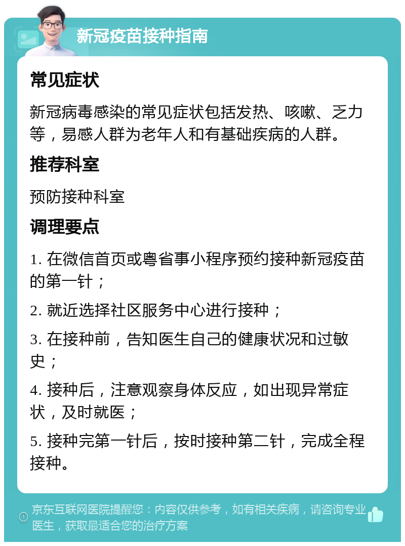 新冠疫苗接种指南 常见症状 新冠病毒感染的常见症状包括发热、咳嗽、乏力等，易感人群为老年人和有基础疾病的人群。 推荐科室 预防接种科室 调理要点 1. 在微信首页或粤省事小程序预约接种新冠疫苗的第一针； 2. 就近选择社区服务中心进行接种； 3. 在接种前，告知医生自己的健康状况和过敏史； 4. 接种后，注意观察身体反应，如出现异常症状，及时就医； 5. 接种完第一针后，按时接种第二针，完成全程接种。