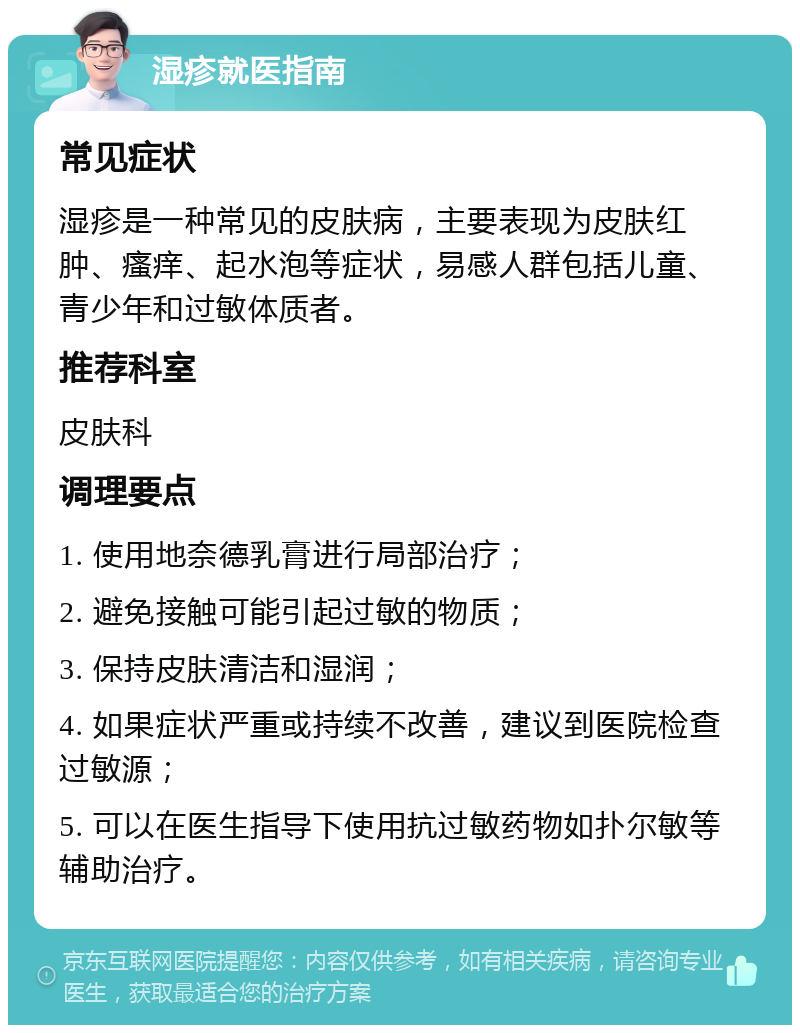 湿疹就医指南 常见症状 湿疹是一种常见的皮肤病，主要表现为皮肤红肿、瘙痒、起水泡等症状，易感人群包括儿童、青少年和过敏体质者。 推荐科室 皮肤科 调理要点 1. 使用地奈德乳膏进行局部治疗； 2. 避免接触可能引起过敏的物质； 3. 保持皮肤清洁和湿润； 4. 如果症状严重或持续不改善，建议到医院检查过敏源； 5. 可以在医生指导下使用抗过敏药物如扑尔敏等辅助治疗。