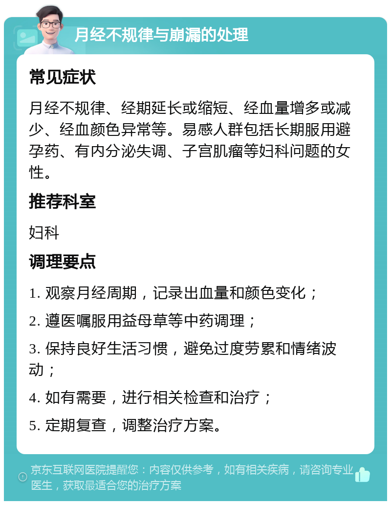 月经不规律与崩漏的处理 常见症状 月经不规律、经期延长或缩短、经血量增多或减少、经血颜色异常等。易感人群包括长期服用避孕药、有内分泌失调、子宫肌瘤等妇科问题的女性。 推荐科室 妇科 调理要点 1. 观察月经周期，记录出血量和颜色变化； 2. 遵医嘱服用益母草等中药调理； 3. 保持良好生活习惯，避免过度劳累和情绪波动； 4. 如有需要，进行相关检查和治疗； 5. 定期复查，调整治疗方案。