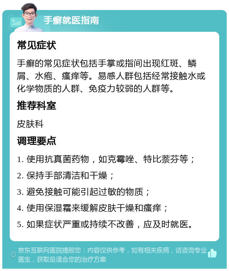 手癣就医指南 常见症状 手癣的常见症状包括手掌或指间出现红斑、鳞屑、水疱、瘙痒等。易感人群包括经常接触水或化学物质的人群、免疫力较弱的人群等。 推荐科室 皮肤科 调理要点 1. 使用抗真菌药物，如克霉唑、特比萘芬等； 2. 保持手部清洁和干燥； 3. 避免接触可能引起过敏的物质； 4. 使用保湿霜来缓解皮肤干燥和瘙痒； 5. 如果症状严重或持续不改善，应及时就医。