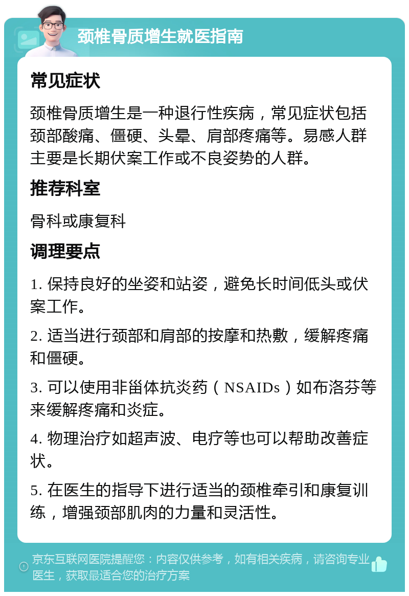 颈椎骨质增生就医指南 常见症状 颈椎骨质增生是一种退行性疾病，常见症状包括颈部酸痛、僵硬、头晕、肩部疼痛等。易感人群主要是长期伏案工作或不良姿势的人群。 推荐科室 骨科或康复科 调理要点 1. 保持良好的坐姿和站姿，避免长时间低头或伏案工作。 2. 适当进行颈部和肩部的按摩和热敷，缓解疼痛和僵硬。 3. 可以使用非甾体抗炎药（NSAIDs）如布洛芬等来缓解疼痛和炎症。 4. 物理治疗如超声波、电疗等也可以帮助改善症状。 5. 在医生的指导下进行适当的颈椎牵引和康复训练，增强颈部肌肉的力量和灵活性。