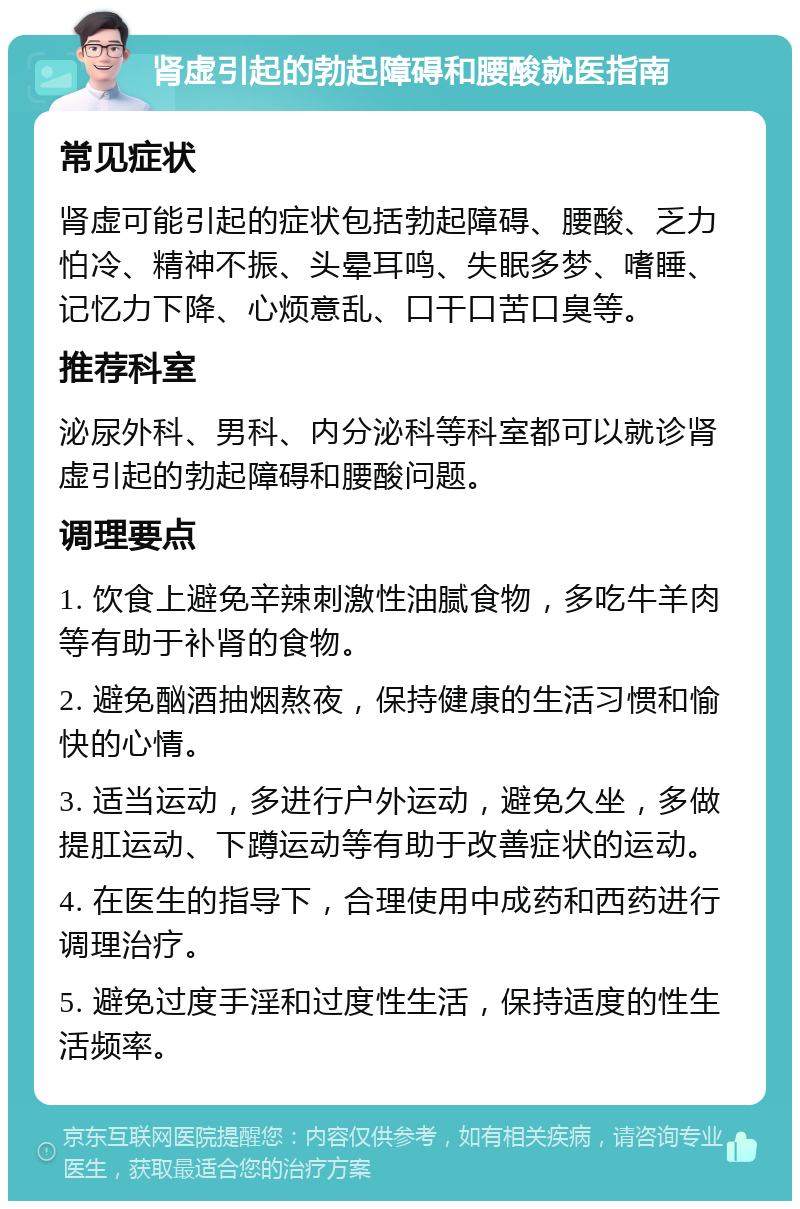 肾虚引起的勃起障碍和腰酸就医指南 常见症状 肾虚可能引起的症状包括勃起障碍、腰酸、乏力怕冷、精神不振、头晕耳鸣、失眠多梦、嗜睡、记忆力下降、心烦意乱、口干口苦口臭等。 推荐科室 泌尿外科、男科、内分泌科等科室都可以就诊肾虚引起的勃起障碍和腰酸问题。 调理要点 1. 饮食上避免辛辣刺激性油腻食物，多吃牛羊肉等有助于补肾的食物。 2. 避免酗酒抽烟熬夜，保持健康的生活习惯和愉快的心情。 3. 适当运动，多进行户外运动，避免久坐，多做提肛运动、下蹲运动等有助于改善症状的运动。 4. 在医生的指导下，合理使用中成药和西药进行调理治疗。 5. 避免过度手淫和过度性生活，保持适度的性生活频率。