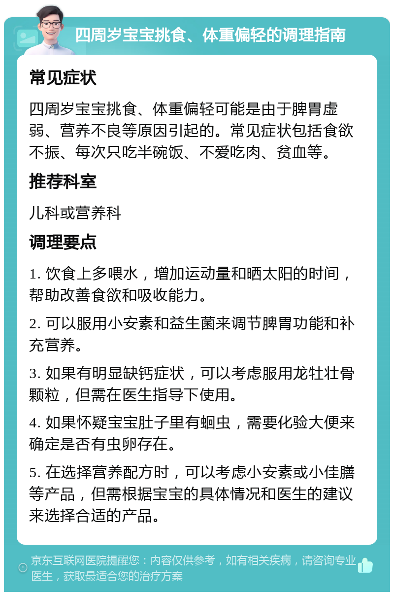 四周岁宝宝挑食、体重偏轻的调理指南 常见症状 四周岁宝宝挑食、体重偏轻可能是由于脾胃虚弱、营养不良等原因引起的。常见症状包括食欲不振、每次只吃半碗饭、不爱吃肉、贫血等。 推荐科室 儿科或营养科 调理要点 1. 饮食上多喂水，增加运动量和晒太阳的时间，帮助改善食欲和吸收能力。 2. 可以服用小安素和益生菌来调节脾胃功能和补充营养。 3. 如果有明显缺钙症状，可以考虑服用龙牡壮骨颗粒，但需在医生指导下使用。 4. 如果怀疑宝宝肚子里有蛔虫，需要化验大便来确定是否有虫卵存在。 5. 在选择营养配方时，可以考虑小安素或小佳膳等产品，但需根据宝宝的具体情况和医生的建议来选择合适的产品。