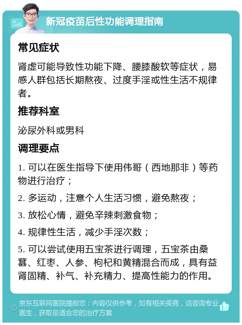 新冠疫苗后性功能调理指南 常见症状 肾虚可能导致性功能下降、腰膝酸软等症状，易感人群包括长期熬夜、过度手淫或性生活不规律者。 推荐科室 泌尿外科或男科 调理要点 1. 可以在医生指导下使用伟哥（西地那非）等药物进行治疗； 2. 多运动，注意个人生活习惯，避免熬夜； 3. 放松心情，避免辛辣刺激食物； 4. 规律性生活，减少手淫次数； 5. 可以尝试使用五宝茶进行调理，五宝茶由桑葚、红枣、人参、枸杞和黄精混合而成，具有益肾固精、补气、补充精力、提高性能力的作用。