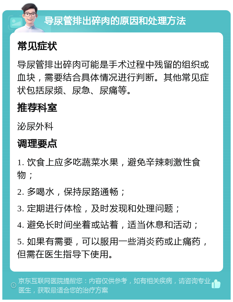 导尿管排出碎肉的原因和处理方法 常见症状 导尿管排出碎肉可能是手术过程中残留的组织或血块，需要结合具体情况进行判断。其他常见症状包括尿频、尿急、尿痛等。 推荐科室 泌尿外科 调理要点 1. 饮食上应多吃蔬菜水果，避免辛辣刺激性食物； 2. 多喝水，保持尿路通畅； 3. 定期进行体检，及时发现和处理问题； 4. 避免长时间坐着或站着，适当休息和活动； 5. 如果有需要，可以服用一些消炎药或止痛药，但需在医生指导下使用。