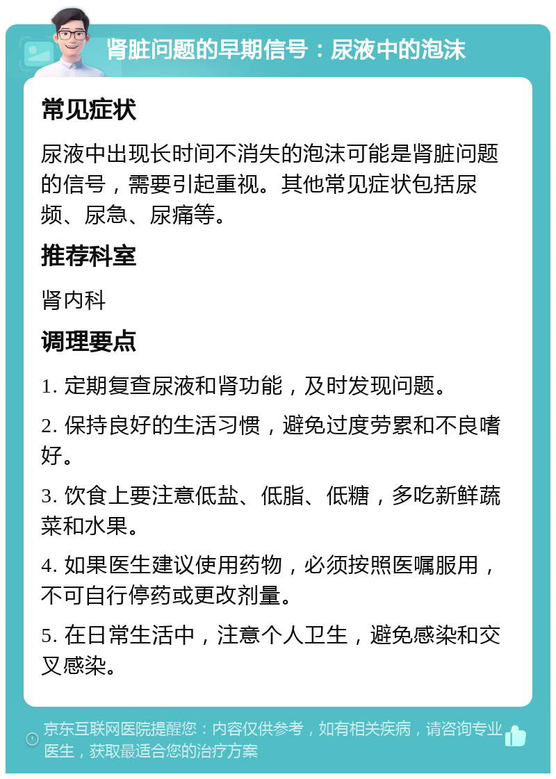 肾脏问题的早期信号：尿液中的泡沫 常见症状 尿液中出现长时间不消失的泡沫可能是肾脏问题的信号，需要引起重视。其他常见症状包括尿频、尿急、尿痛等。 推荐科室 肾内科 调理要点 1. 定期复查尿液和肾功能，及时发现问题。 2. 保持良好的生活习惯，避免过度劳累和不良嗜好。 3. 饮食上要注意低盐、低脂、低糖，多吃新鲜蔬菜和水果。 4. 如果医生建议使用药物，必须按照医嘱服用，不可自行停药或更改剂量。 5. 在日常生活中，注意个人卫生，避免感染和交叉感染。