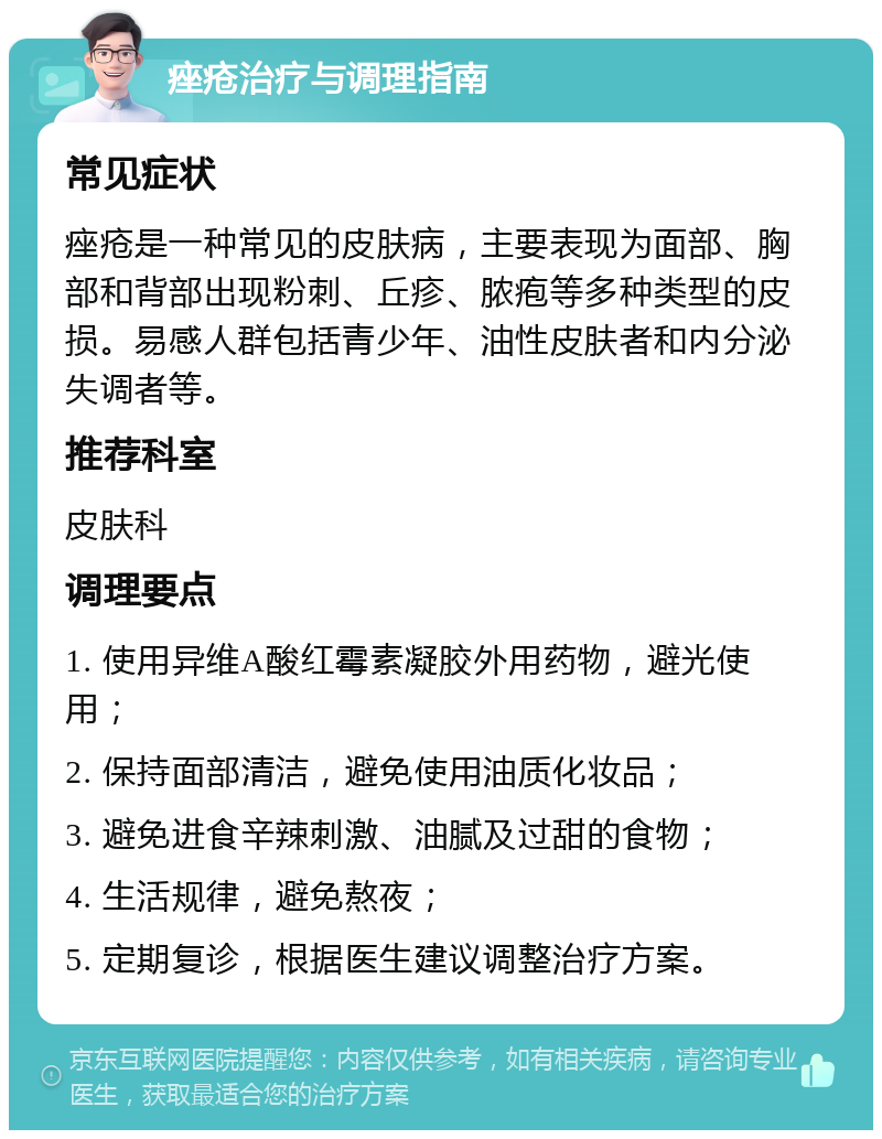 痤疮治疗与调理指南 常见症状 痤疮是一种常见的皮肤病，主要表现为面部、胸部和背部出现粉刺、丘疹、脓疱等多种类型的皮损。易感人群包括青少年、油性皮肤者和内分泌失调者等。 推荐科室 皮肤科 调理要点 1. 使用异维A酸红霉素凝胶外用药物，避光使用； 2. 保持面部清洁，避免使用油质化妆品； 3. 避免进食辛辣刺激、油腻及过甜的食物； 4. 生活规律，避免熬夜； 5. 定期复诊，根据医生建议调整治疗方案。