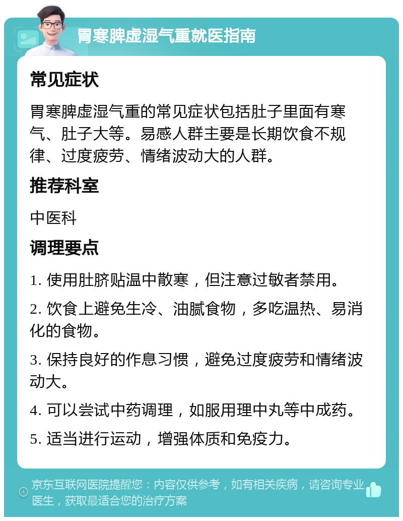 胃寒脾虚湿气重就医指南 常见症状 胃寒脾虚湿气重的常见症状包括肚子里面有寒气、肚子大等。易感人群主要是长期饮食不规律、过度疲劳、情绪波动大的人群。 推荐科室 中医科 调理要点 1. 使用肚脐贴温中散寒，但注意过敏者禁用。 2. 饮食上避免生冷、油腻食物，多吃温热、易消化的食物。 3. 保持良好的作息习惯，避免过度疲劳和情绪波动大。 4. 可以尝试中药调理，如服用理中丸等中成药。 5. 适当进行运动，增强体质和免疫力。