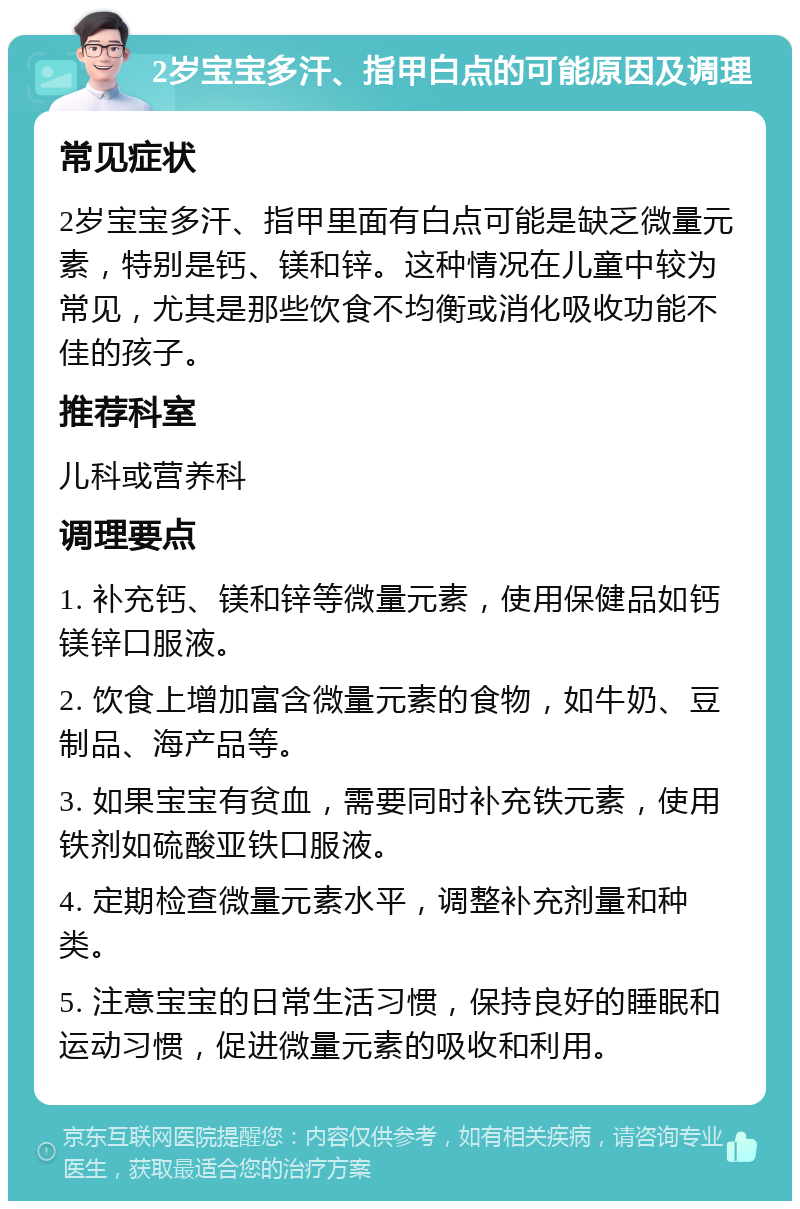 2岁宝宝多汗、指甲白点的可能原因及调理 常见症状 2岁宝宝多汗、指甲里面有白点可能是缺乏微量元素，特别是钙、镁和锌。这种情况在儿童中较为常见，尤其是那些饮食不均衡或消化吸收功能不佳的孩子。 推荐科室 儿科或营养科 调理要点 1. 补充钙、镁和锌等微量元素，使用保健品如钙镁锌口服液。 2. 饮食上增加富含微量元素的食物，如牛奶、豆制品、海产品等。 3. 如果宝宝有贫血，需要同时补充铁元素，使用铁剂如硫酸亚铁口服液。 4. 定期检查微量元素水平，调整补充剂量和种类。 5. 注意宝宝的日常生活习惯，保持良好的睡眠和运动习惯，促进微量元素的吸收和利用。