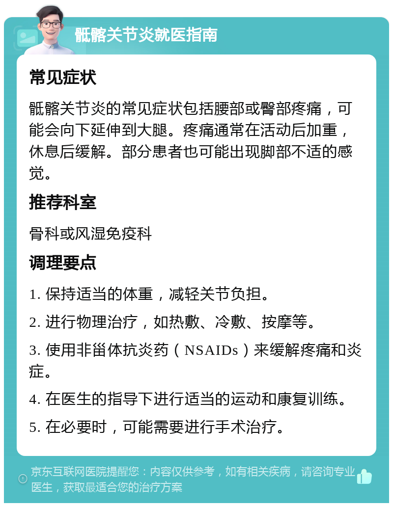 骶髂关节炎就医指南 常见症状 骶髂关节炎的常见症状包括腰部或臀部疼痛，可能会向下延伸到大腿。疼痛通常在活动后加重，休息后缓解。部分患者也可能出现脚部不适的感觉。 推荐科室 骨科或风湿免疫科 调理要点 1. 保持适当的体重，减轻关节负担。 2. 进行物理治疗，如热敷、冷敷、按摩等。 3. 使用非甾体抗炎药（NSAIDs）来缓解疼痛和炎症。 4. 在医生的指导下进行适当的运动和康复训练。 5. 在必要时，可能需要进行手术治疗。