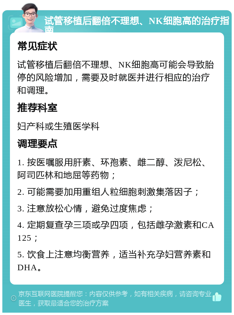 试管移植后翻倍不理想、NK细胞高的治疗指南 常见症状 试管移植后翻倍不理想、NK细胞高可能会导致胎停的风险增加，需要及时就医并进行相应的治疗和调理。 推荐科室 妇产科或生殖医学科 调理要点 1. 按医嘱服用肝素、环孢素、雌二醇、泼尼松、阿司匹林和地屈等药物； 2. 可能需要加用重组人粒细胞刺激集落因子； 3. 注意放松心情，避免过度焦虑； 4. 定期复查孕三项或孕四项，包括雌孕激素和CA125； 5. 饮食上注意均衡营养，适当补充孕妇营养素和DHA。