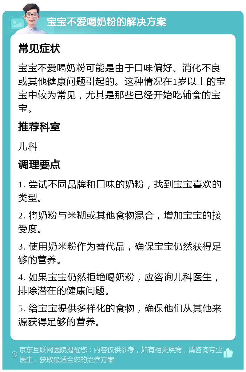 宝宝不爱喝奶粉的解决方案 常见症状 宝宝不爱喝奶粉可能是由于口味偏好、消化不良或其他健康问题引起的。这种情况在1岁以上的宝宝中较为常见，尤其是那些已经开始吃辅食的宝宝。 推荐科室 儿科 调理要点 1. 尝试不同品牌和口味的奶粉，找到宝宝喜欢的类型。 2. 将奶粉与米糊或其他食物混合，增加宝宝的接受度。 3. 使用奶米粉作为替代品，确保宝宝仍然获得足够的营养。 4. 如果宝宝仍然拒绝喝奶粉，应咨询儿科医生，排除潜在的健康问题。 5. 给宝宝提供多样化的食物，确保他们从其他来源获得足够的营养。