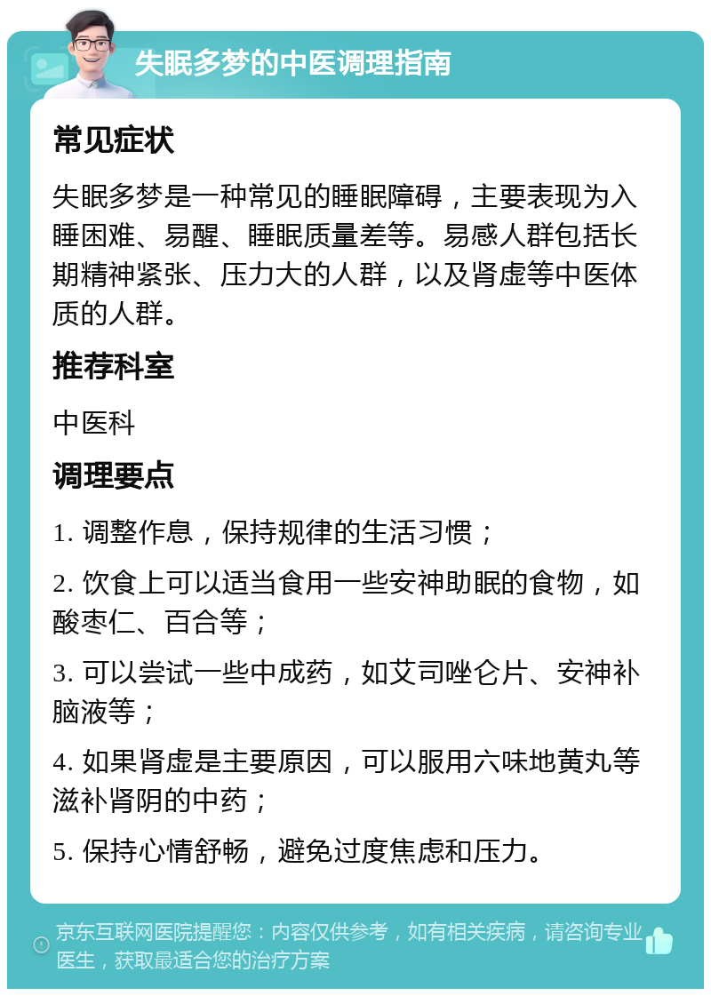 失眠多梦的中医调理指南 常见症状 失眠多梦是一种常见的睡眠障碍，主要表现为入睡困难、易醒、睡眠质量差等。易感人群包括长期精神紧张、压力大的人群，以及肾虚等中医体质的人群。 推荐科室 中医科 调理要点 1. 调整作息，保持规律的生活习惯； 2. 饮食上可以适当食用一些安神助眠的食物，如酸枣仁、百合等； 3. 可以尝试一些中成药，如艾司唑仑片、安神补脑液等； 4. 如果肾虚是主要原因，可以服用六味地黄丸等滋补肾阴的中药； 5. 保持心情舒畅，避免过度焦虑和压力。