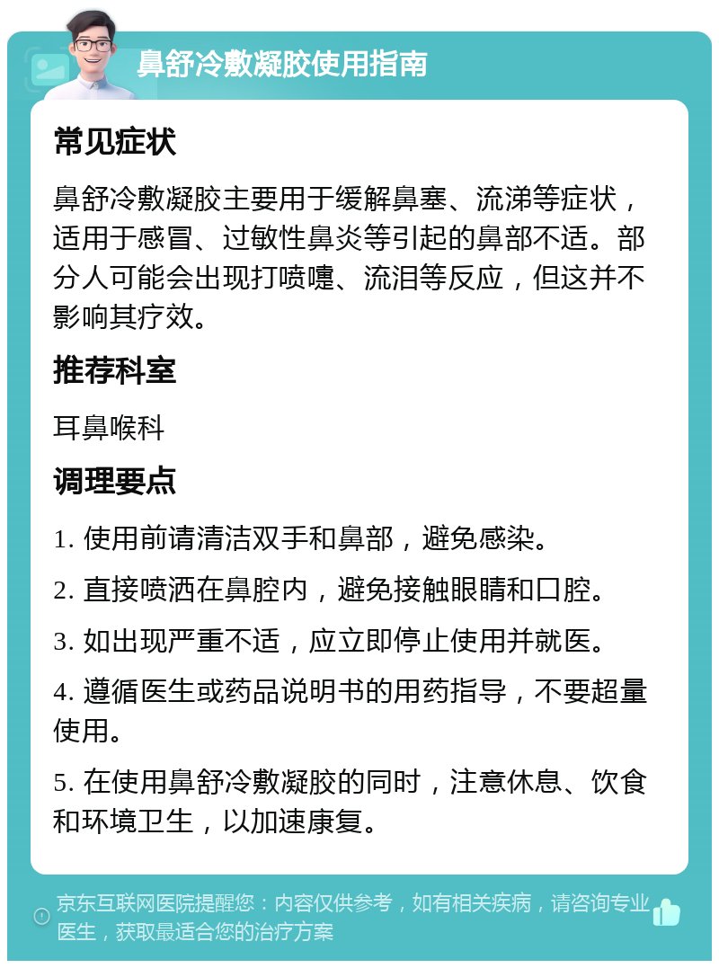 鼻舒冷敷凝胶使用指南 常见症状 鼻舒冷敷凝胶主要用于缓解鼻塞、流涕等症状，适用于感冒、过敏性鼻炎等引起的鼻部不适。部分人可能会出现打喷嚏、流泪等反应，但这并不影响其疗效。 推荐科室 耳鼻喉科 调理要点 1. 使用前请清洁双手和鼻部，避免感染。 2. 直接喷洒在鼻腔内，避免接触眼睛和口腔。 3. 如出现严重不适，应立即停止使用并就医。 4. 遵循医生或药品说明书的用药指导，不要超量使用。 5. 在使用鼻舒冷敷凝胶的同时，注意休息、饮食和环境卫生，以加速康复。