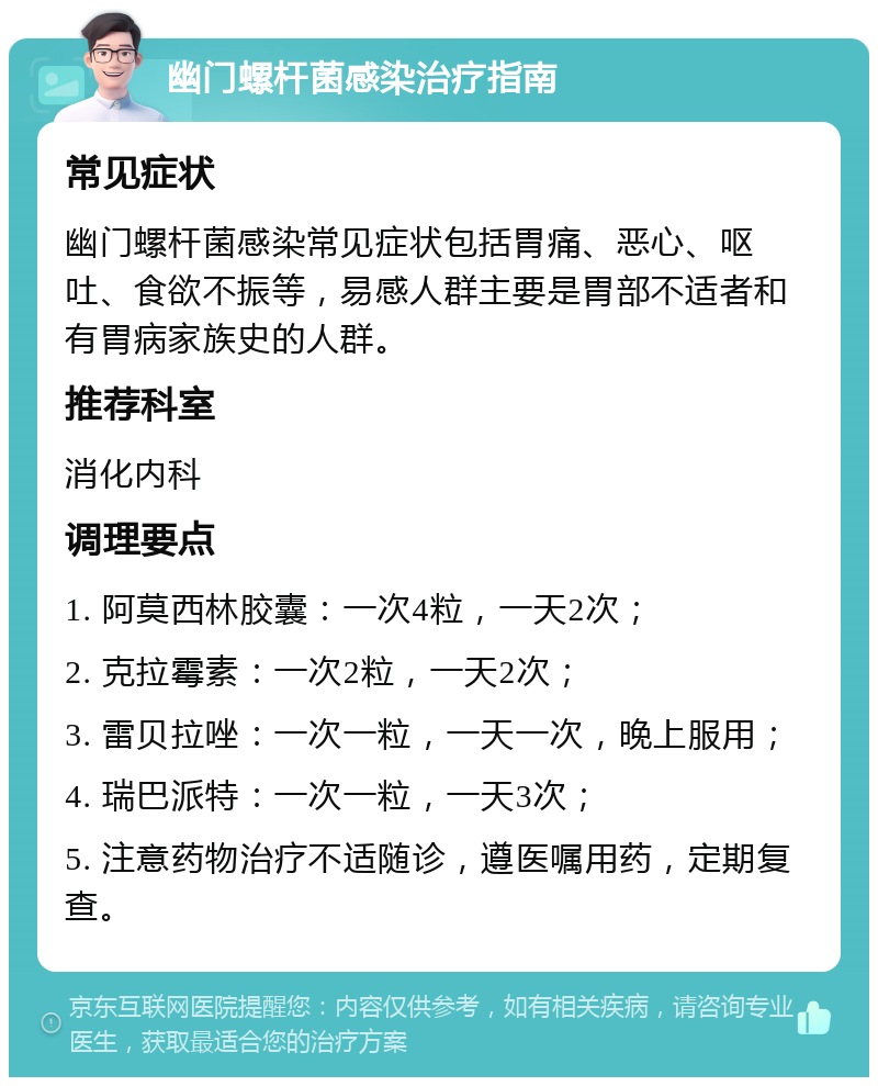 幽门螺杆菌感染治疗指南 常见症状 幽门螺杆菌感染常见症状包括胃痛、恶心、呕吐、食欲不振等，易感人群主要是胃部不适者和有胃病家族史的人群。 推荐科室 消化内科 调理要点 1. 阿莫西林胶囊：一次4粒，一天2次； 2. 克拉霉素：一次2粒，一天2次； 3. 雷贝拉唑：一次一粒，一天一次，晚上服用； 4. 瑞巴派特：一次一粒，一天3次； 5. 注意药物治疗不适随诊，遵医嘱用药，定期复查。