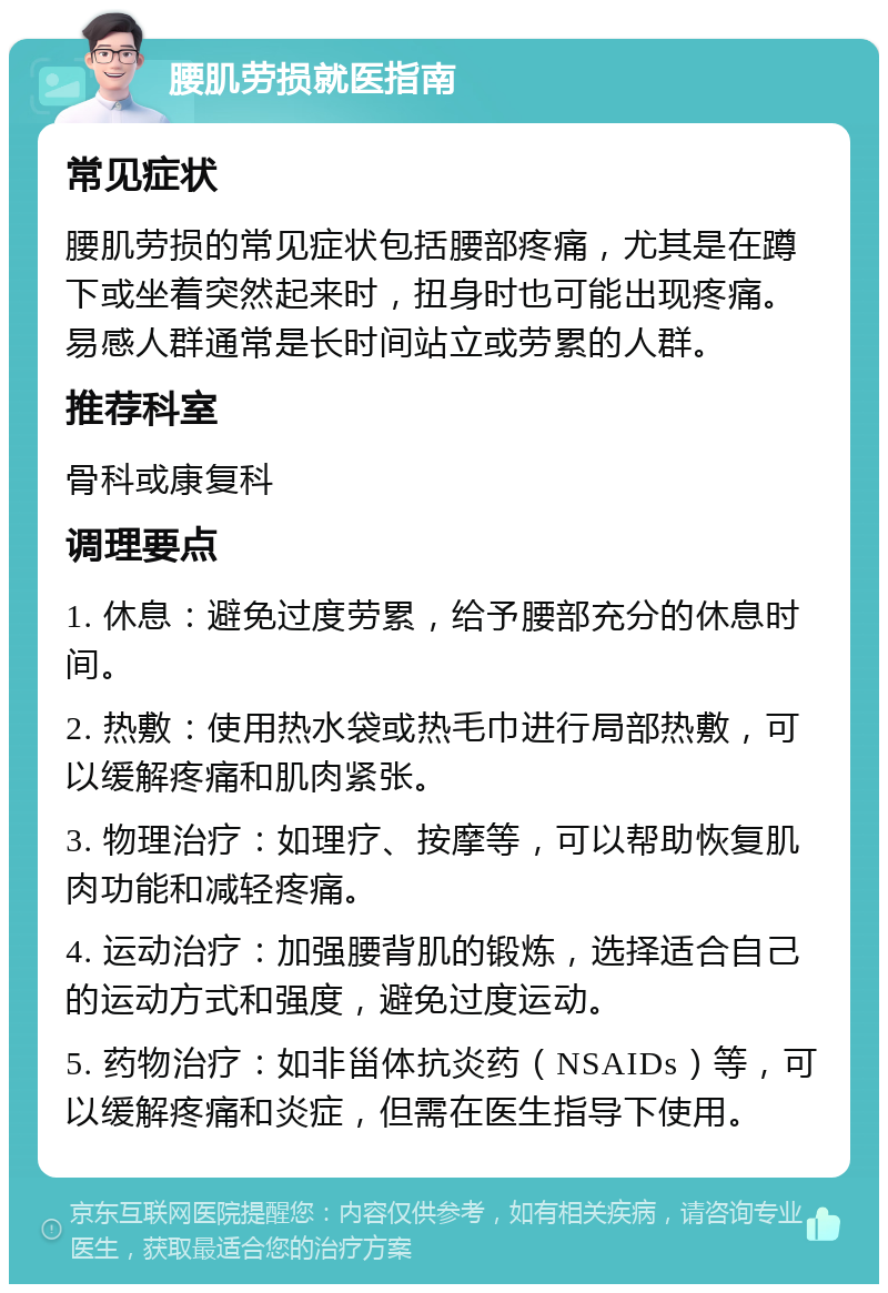 腰肌劳损就医指南 常见症状 腰肌劳损的常见症状包括腰部疼痛，尤其是在蹲下或坐着突然起来时，扭身时也可能出现疼痛。易感人群通常是长时间站立或劳累的人群。 推荐科室 骨科或康复科 调理要点 1. 休息：避免过度劳累，给予腰部充分的休息时间。 2. 热敷：使用热水袋或热毛巾进行局部热敷，可以缓解疼痛和肌肉紧张。 3. 物理治疗：如理疗、按摩等，可以帮助恢复肌肉功能和减轻疼痛。 4. 运动治疗：加强腰背肌的锻炼，选择适合自己的运动方式和强度，避免过度运动。 5. 药物治疗：如非甾体抗炎药（NSAIDs）等，可以缓解疼痛和炎症，但需在医生指导下使用。