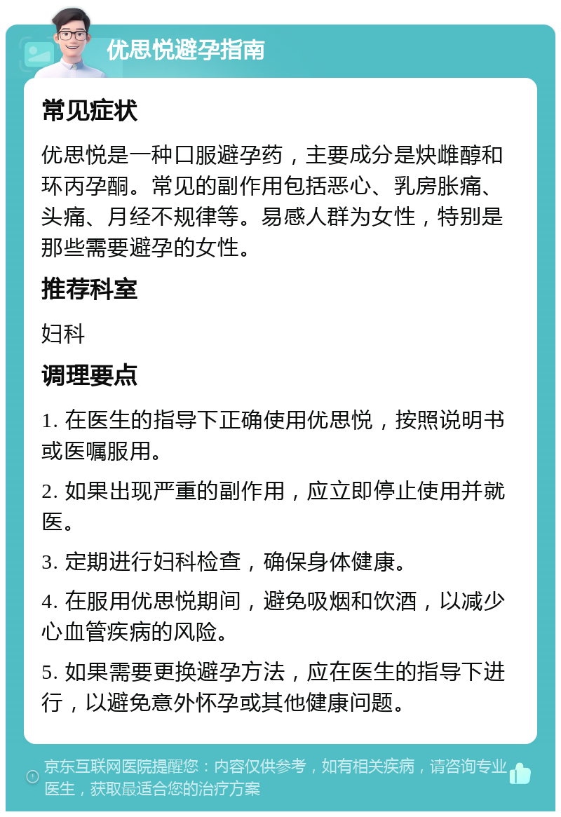 优思悦避孕指南 常见症状 优思悦是一种口服避孕药，主要成分是炔雌醇和环丙孕酮。常见的副作用包括恶心、乳房胀痛、头痛、月经不规律等。易感人群为女性，特别是那些需要避孕的女性。 推荐科室 妇科 调理要点 1. 在医生的指导下正确使用优思悦，按照说明书或医嘱服用。 2. 如果出现严重的副作用，应立即停止使用并就医。 3. 定期进行妇科检查，确保身体健康。 4. 在服用优思悦期间，避免吸烟和饮酒，以减少心血管疾病的风险。 5. 如果需要更换避孕方法，应在医生的指导下进行，以避免意外怀孕或其他健康问题。