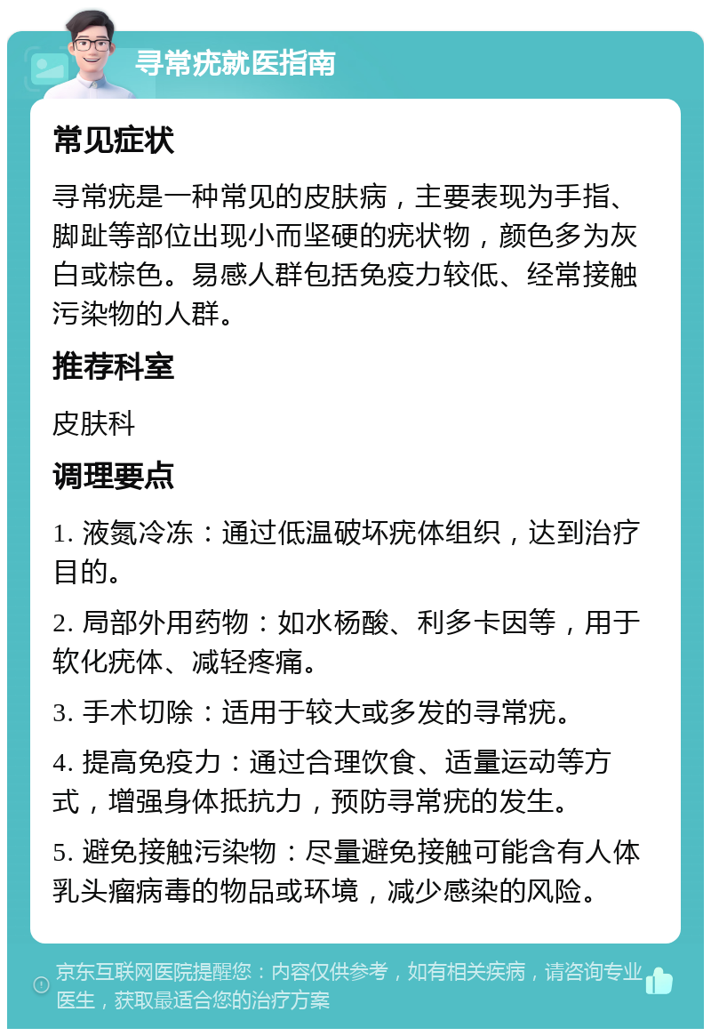 寻常疣就医指南 常见症状 寻常疣是一种常见的皮肤病，主要表现为手指、脚趾等部位出现小而坚硬的疣状物，颜色多为灰白或棕色。易感人群包括免疫力较低、经常接触污染物的人群。 推荐科室 皮肤科 调理要点 1. 液氮冷冻：通过低温破坏疣体组织，达到治疗目的。 2. 局部外用药物：如水杨酸、利多卡因等，用于软化疣体、减轻疼痛。 3. 手术切除：适用于较大或多发的寻常疣。 4. 提高免疫力：通过合理饮食、适量运动等方式，增强身体抵抗力，预防寻常疣的发生。 5. 避免接触污染物：尽量避免接触可能含有人体乳头瘤病毒的物品或环境，减少感染的风险。