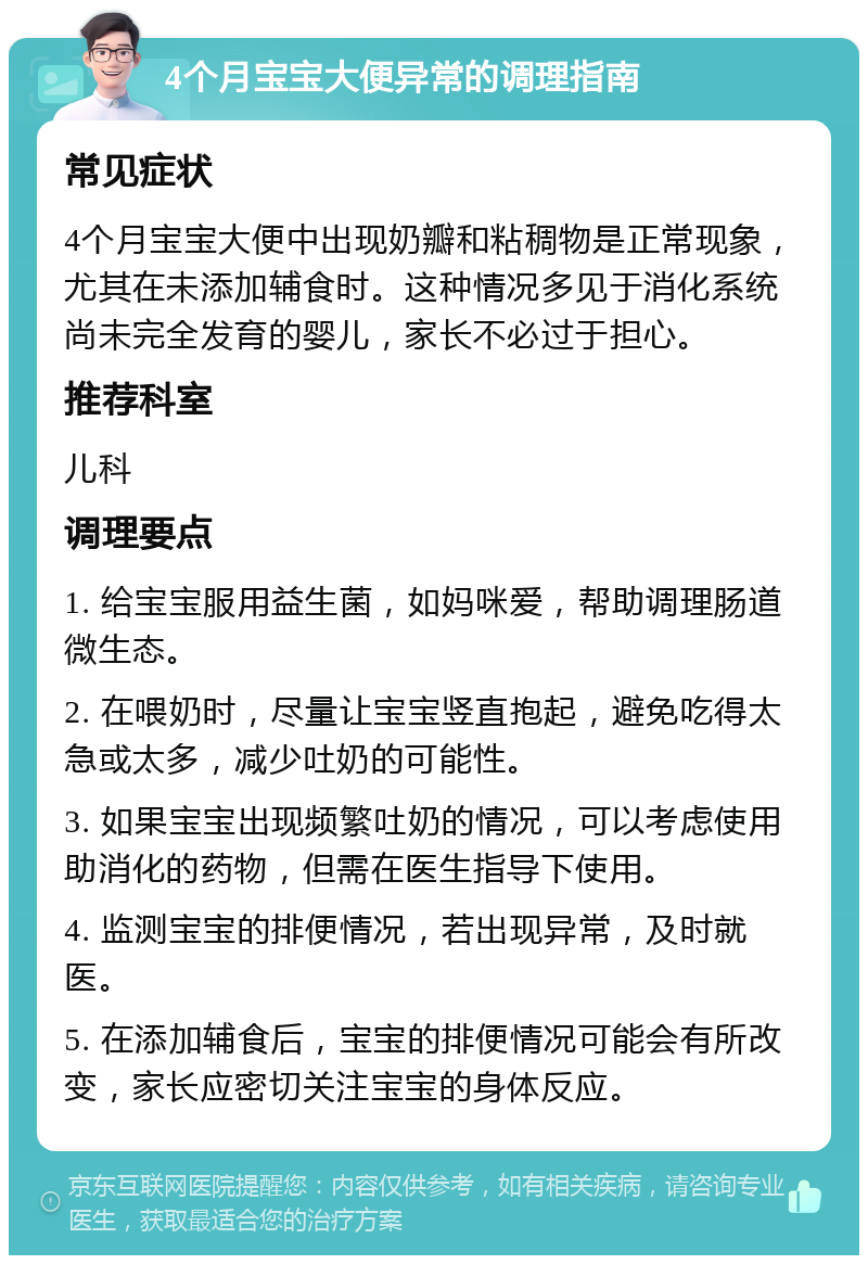 4个月宝宝大便异常的调理指南 常见症状 4个月宝宝大便中出现奶瓣和粘稠物是正常现象，尤其在未添加辅食时。这种情况多见于消化系统尚未完全发育的婴儿，家长不必过于担心。 推荐科室 儿科 调理要点 1. 给宝宝服用益生菌，如妈咪爱，帮助调理肠道微生态。 2. 在喂奶时，尽量让宝宝竖直抱起，避免吃得太急或太多，减少吐奶的可能性。 3. 如果宝宝出现频繁吐奶的情况，可以考虑使用助消化的药物，但需在医生指导下使用。 4. 监测宝宝的排便情况，若出现异常，及时就医。 5. 在添加辅食后，宝宝的排便情况可能会有所改变，家长应密切关注宝宝的身体反应。