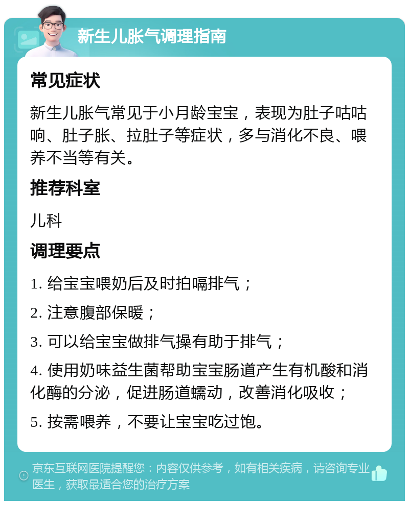 新生儿胀气调理指南 常见症状 新生儿胀气常见于小月龄宝宝，表现为肚子咕咕响、肚子胀、拉肚子等症状，多与消化不良、喂养不当等有关。 推荐科室 儿科 调理要点 1. 给宝宝喂奶后及时拍嗝排气； 2. 注意腹部保暖； 3. 可以给宝宝做排气操有助于排气； 4. 使用奶味益生菌帮助宝宝肠道产生有机酸和消化酶的分泌，促进肠道蠕动，改善消化吸收； 5. 按需喂养，不要让宝宝吃过饱。