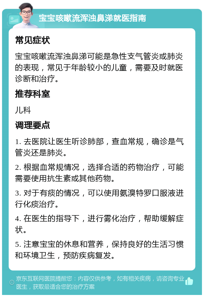 宝宝咳嗽流浑浊鼻涕就医指南 常见症状 宝宝咳嗽流浑浊鼻涕可能是急性支气管炎或肺炎的表现，常见于年龄较小的儿童，需要及时就医诊断和治疗。 推荐科室 儿科 调理要点 1. 去医院让医生听诊肺部，查血常规，确诊是气管炎还是肺炎。 2. 根据血常规情况，选择合适的药物治疗，可能需要使用抗生素或其他药物。 3. 对于有痰的情况，可以使用氨溴特罗口服液进行化痰治疗。 4. 在医生的指导下，进行雾化治疗，帮助缓解症状。 5. 注意宝宝的休息和营养，保持良好的生活习惯和环境卫生，预防疾病复发。