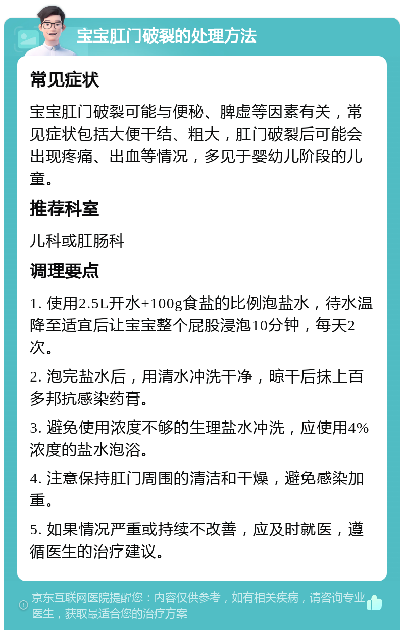 宝宝肛门破裂的处理方法 常见症状 宝宝肛门破裂可能与便秘、脾虚等因素有关，常见症状包括大便干结、粗大，肛门破裂后可能会出现疼痛、出血等情况，多见于婴幼儿阶段的儿童。 推荐科室 儿科或肛肠科 调理要点 1. 使用2.5L开水+100g食盐的比例泡盐水，待水温降至适宜后让宝宝整个屁股浸泡10分钟，每天2次。 2. 泡完盐水后，用清水冲洗干净，晾干后抹上百多邦抗感染药膏。 3. 避免使用浓度不够的生理盐水冲洗，应使用4%浓度的盐水泡浴。 4. 注意保持肛门周围的清洁和干燥，避免感染加重。 5. 如果情况严重或持续不改善，应及时就医，遵循医生的治疗建议。