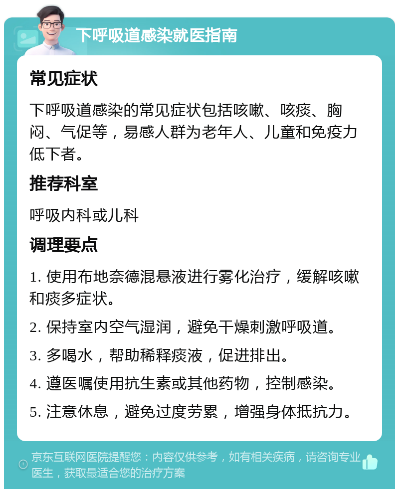 下呼吸道感染就医指南 常见症状 下呼吸道感染的常见症状包括咳嗽、咳痰、胸闷、气促等，易感人群为老年人、儿童和免疫力低下者。 推荐科室 呼吸内科或儿科 调理要点 1. 使用布地奈德混悬液进行雾化治疗，缓解咳嗽和痰多症状。 2. 保持室内空气湿润，避免干燥刺激呼吸道。 3. 多喝水，帮助稀释痰液，促进排出。 4. 遵医嘱使用抗生素或其他药物，控制感染。 5. 注意休息，避免过度劳累，增强身体抵抗力。