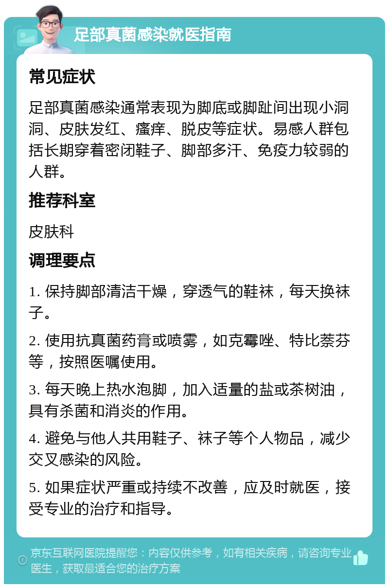 足部真菌感染就医指南 常见症状 足部真菌感染通常表现为脚底或脚趾间出现小洞洞、皮肤发红、瘙痒、脱皮等症状。易感人群包括长期穿着密闭鞋子、脚部多汗、免疫力较弱的人群。 推荐科室 皮肤科 调理要点 1. 保持脚部清洁干燥，穿透气的鞋袜，每天换袜子。 2. 使用抗真菌药膏或喷雾，如克霉唑、特比萘芬等，按照医嘱使用。 3. 每天晚上热水泡脚，加入适量的盐或茶树油，具有杀菌和消炎的作用。 4. 避免与他人共用鞋子、袜子等个人物品，减少交叉感染的风险。 5. 如果症状严重或持续不改善，应及时就医，接受专业的治疗和指导。