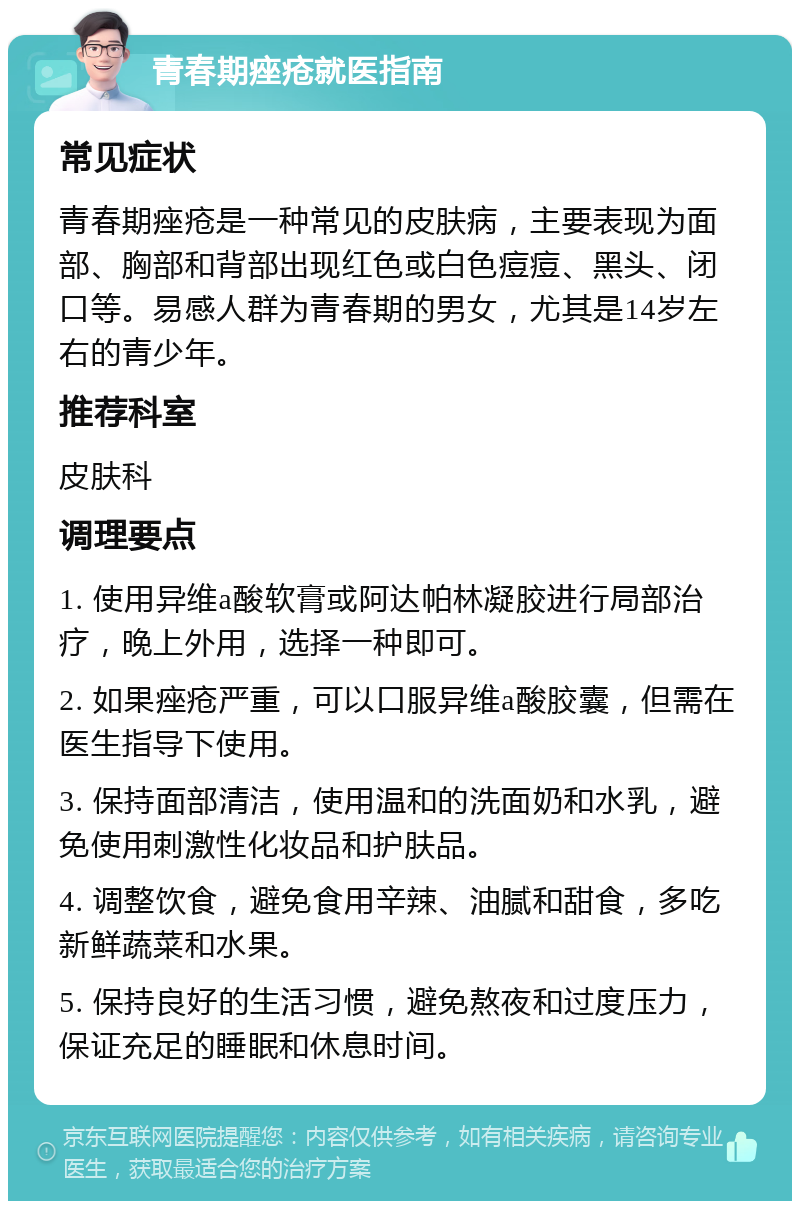 青春期痤疮就医指南 常见症状 青春期痤疮是一种常见的皮肤病，主要表现为面部、胸部和背部出现红色或白色痘痘、黑头、闭口等。易感人群为青春期的男女，尤其是14岁左右的青少年。 推荐科室 皮肤科 调理要点 1. 使用异维a酸软膏或阿达帕林凝胶进行局部治疗，晚上外用，选择一种即可。 2. 如果痤疮严重，可以口服异维a酸胶囊，但需在医生指导下使用。 3. 保持面部清洁，使用温和的洗面奶和水乳，避免使用刺激性化妆品和护肤品。 4. 调整饮食，避免食用辛辣、油腻和甜食，多吃新鲜蔬菜和水果。 5. 保持良好的生活习惯，避免熬夜和过度压力，保证充足的睡眠和休息时间。