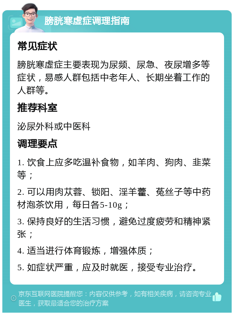 膀胱寒虚症调理指南 常见症状 膀胱寒虚症主要表现为尿频、尿急、夜尿增多等症状，易感人群包括中老年人、长期坐着工作的人群等。 推荐科室 泌尿外科或中医科 调理要点 1. 饮食上应多吃温补食物，如羊肉、狗肉、韭菜等； 2. 可以用肉苁蓉、锁阳、淫羊藿、菟丝子等中药材泡茶饮用，每日各5-10g； 3. 保持良好的生活习惯，避免过度疲劳和精神紧张； 4. 适当进行体育锻炼，增强体质； 5. 如症状严重，应及时就医，接受专业治疗。