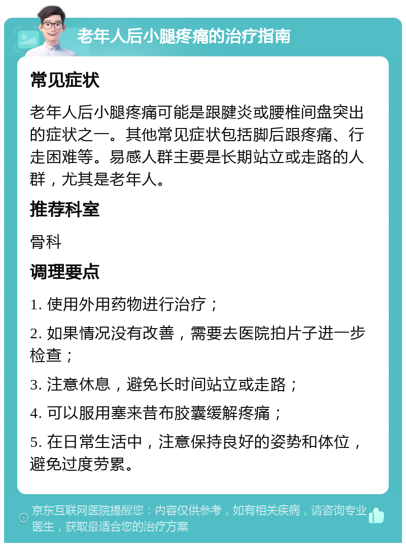 老年人后小腿疼痛的治疗指南 常见症状 老年人后小腿疼痛可能是跟腱炎或腰椎间盘突出的症状之一。其他常见症状包括脚后跟疼痛、行走困难等。易感人群主要是长期站立或走路的人群，尤其是老年人。 推荐科室 骨科 调理要点 1. 使用外用药物进行治疗； 2. 如果情况没有改善，需要去医院拍片子进一步检查； 3. 注意休息，避免长时间站立或走路； 4. 可以服用塞来昔布胶囊缓解疼痛； 5. 在日常生活中，注意保持良好的姿势和体位，避免过度劳累。