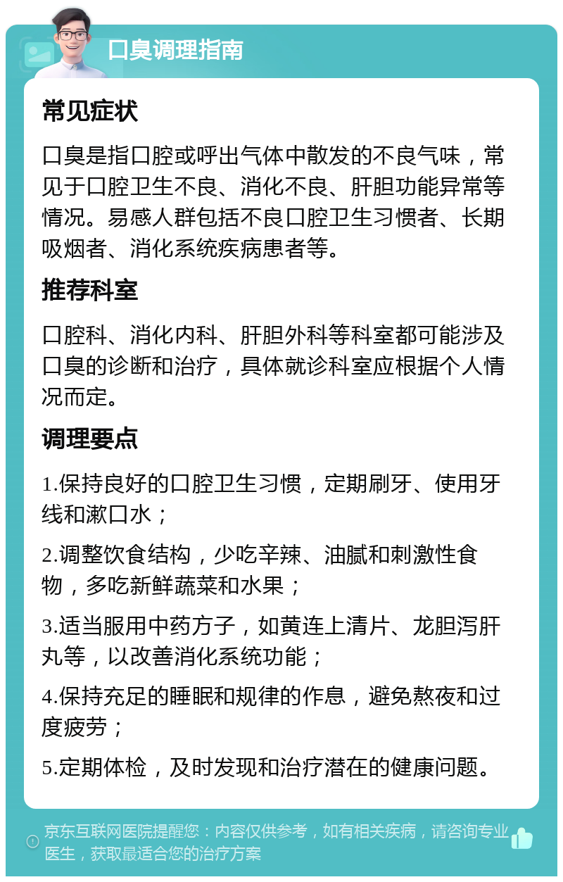 口臭调理指南 常见症状 口臭是指口腔或呼出气体中散发的不良气味，常见于口腔卫生不良、消化不良、肝胆功能异常等情况。易感人群包括不良口腔卫生习惯者、长期吸烟者、消化系统疾病患者等。 推荐科室 口腔科、消化内科、肝胆外科等科室都可能涉及口臭的诊断和治疗，具体就诊科室应根据个人情况而定。 调理要点 1.保持良好的口腔卫生习惯，定期刷牙、使用牙线和漱口水； 2.调整饮食结构，少吃辛辣、油腻和刺激性食物，多吃新鲜蔬菜和水果； 3.适当服用中药方子，如黄连上清片、龙胆泻肝丸等，以改善消化系统功能； 4.保持充足的睡眠和规律的作息，避免熬夜和过度疲劳； 5.定期体检，及时发现和治疗潜在的健康问题。