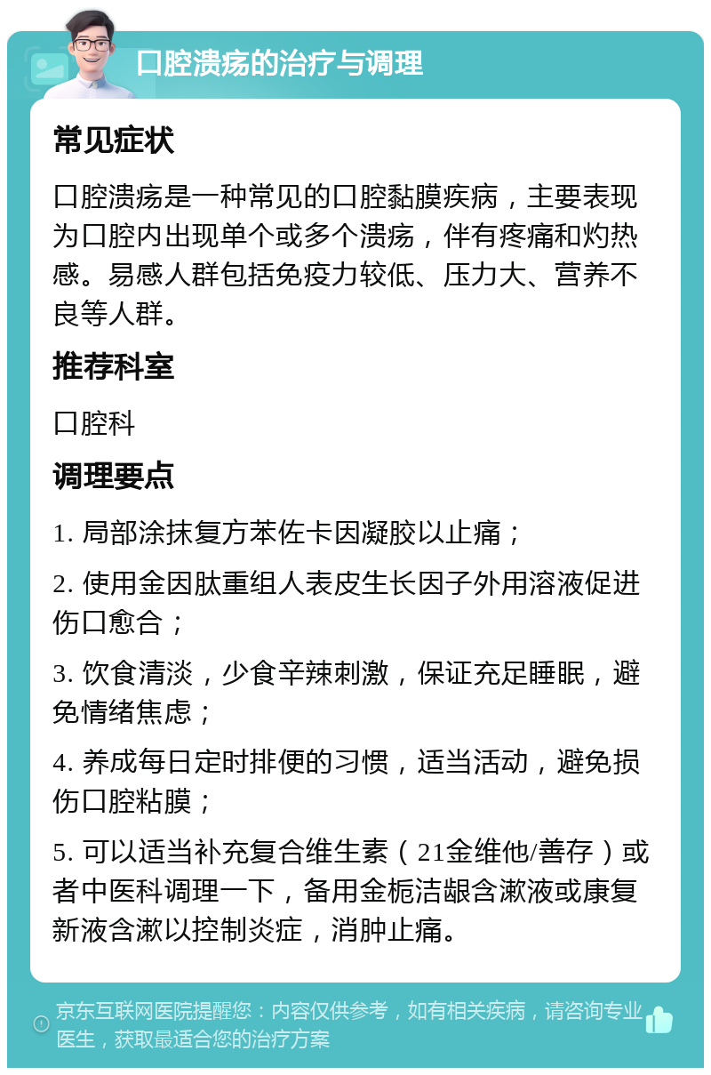 口腔溃疡的治疗与调理 常见症状 口腔溃疡是一种常见的口腔黏膜疾病，主要表现为口腔内出现单个或多个溃疡，伴有疼痛和灼热感。易感人群包括免疫力较低、压力大、营养不良等人群。 推荐科室 口腔科 调理要点 1. 局部涂抹复方苯佐卡因凝胶以止痛； 2. 使用金因肽重组人表皮生长因子外用溶液促进伤口愈合； 3. 饮食清淡，少食辛辣刺激，保证充足睡眠，避免情绪焦虑； 4. 养成每日定时排便的习惯，适当活动，避免损伤口腔粘膜； 5. 可以适当补充复合维生素（21金维他/善存）或者中医科调理一下，备用金栀洁龈含漱液或康复新液含漱以控制炎症，消肿止痛。