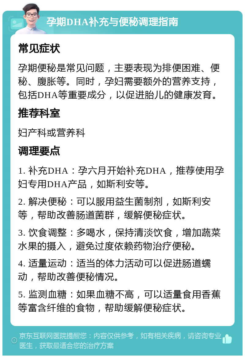 孕期DHA补充与便秘调理指南 常见症状 孕期便秘是常见问题，主要表现为排便困难、便秘、腹胀等。同时，孕妇需要额外的营养支持，包括DHA等重要成分，以促进胎儿的健康发育。 推荐科室 妇产科或营养科 调理要点 1. 补充DHA：孕六月开始补充DHA，推荐使用孕妇专用DHA产品，如斯利安等。 2. 解决便秘：可以服用益生菌制剂，如斯利安等，帮助改善肠道菌群，缓解便秘症状。 3. 饮食调整：多喝水，保持清淡饮食，增加蔬菜水果的摄入，避免过度依赖药物治疗便秘。 4. 适量运动：适当的体力活动可以促进肠道蠕动，帮助改善便秘情况。 5. 监测血糖：如果血糖不高，可以适量食用香蕉等富含纤维的食物，帮助缓解便秘症状。