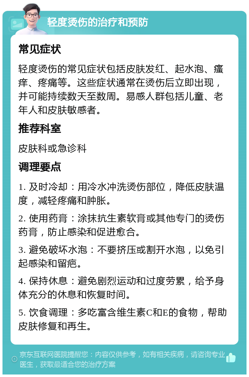 轻度烫伤的治疗和预防 常见症状 轻度烫伤的常见症状包括皮肤发红、起水泡、瘙痒、疼痛等。这些症状通常在烫伤后立即出现，并可能持续数天至数周。易感人群包括儿童、老年人和皮肤敏感者。 推荐科室 皮肤科或急诊科 调理要点 1. 及时冷却：用冷水冲洗烫伤部位，降低皮肤温度，减轻疼痛和肿胀。 2. 使用药膏：涂抹抗生素软膏或其他专门的烫伤药膏，防止感染和促进愈合。 3. 避免破坏水泡：不要挤压或割开水泡，以免引起感染和留疤。 4. 保持休息：避免剧烈运动和过度劳累，给予身体充分的休息和恢复时间。 5. 饮食调理：多吃富含维生素C和E的食物，帮助皮肤修复和再生。