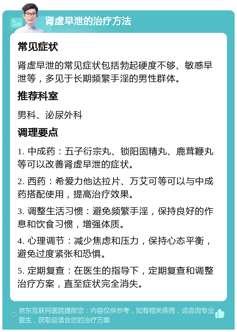 肾虚早泄的治疗方法 常见症状 肾虚早泄的常见症状包括勃起硬度不够、敏感早泄等，多见于长期频繁手淫的男性群体。 推荐科室 男科、泌尿外科 调理要点 1. 中成药：五子衍宗丸、锁阳固精丸、鹿茸鞭丸等可以改善肾虚早泄的症状。 2. 西药：希爱力他达拉片、万艾可等可以与中成药搭配使用，提高治疗效果。 3. 调整生活习惯：避免频繁手淫，保持良好的作息和饮食习惯，增强体质。 4. 心理调节：减少焦虑和压力，保持心态平衡，避免过度紧张和恐惧。 5. 定期复查：在医生的指导下，定期复查和调整治疗方案，直至症状完全消失。