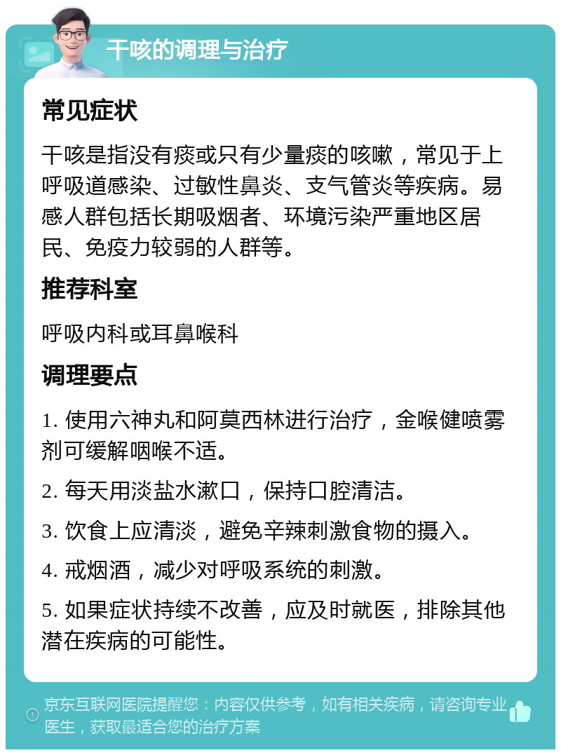 干咳的调理与治疗 常见症状 干咳是指没有痰或只有少量痰的咳嗽，常见于上呼吸道感染、过敏性鼻炎、支气管炎等疾病。易感人群包括长期吸烟者、环境污染严重地区居民、免疫力较弱的人群等。 推荐科室 呼吸内科或耳鼻喉科 调理要点 1. 使用六神丸和阿莫西林进行治疗，金喉健喷雾剂可缓解咽喉不适。 2. 每天用淡盐水漱口，保持口腔清洁。 3. 饮食上应清淡，避免辛辣刺激食物的摄入。 4. 戒烟酒，减少对呼吸系统的刺激。 5. 如果症状持续不改善，应及时就医，排除其他潜在疾病的可能性。